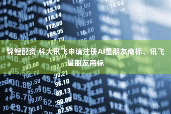 锦鲤配资 科大讯飞申请注册AI星朋友商标、讯飞星朋友商标