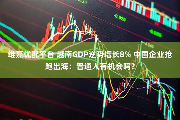 维嘉优配平台 越南GDP逆势增长8% 中国企业抢跑出海：普通人有机会吗？