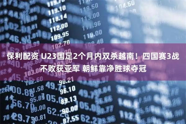 保利配资 U23国足2个月内双杀越南！四国赛3战不败获亚军 朝鲜靠净胜球夺冠