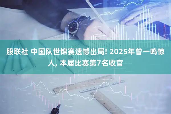 股联社 中国队世锦赛遗憾出局! 2025年曾一鸣惊人, 本届比赛第7名收官