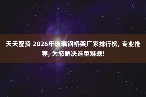 天天配资 2026年玻璃钢桥架厂家排行榜, 专业推荐, 为您解决选型难题!