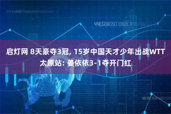 启灯网 8天豪夺3冠, 15岁中国天才少年出战WTT太原站: 姜依依3-1夺开门红