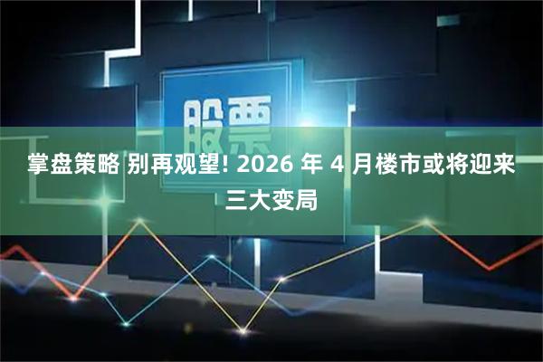 掌盘策略 别再观望! 2026 年 4 月楼市或将迎来三大变局