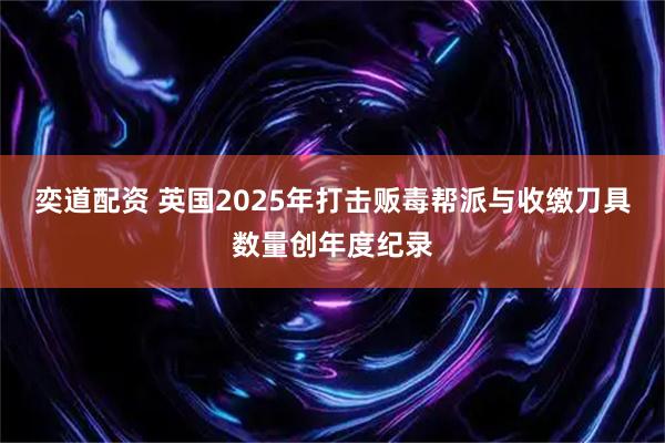 奕道配资 英国2025年打击贩毒帮派与收缴刀具数量创年度纪录