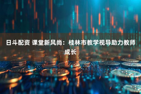 日斗配资 课堂新风尚:桂林市教学视导助力教师成长